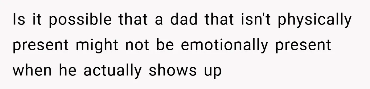 Is it possible that a dad that isn't physically present might not be emotionally present when he actually shows up