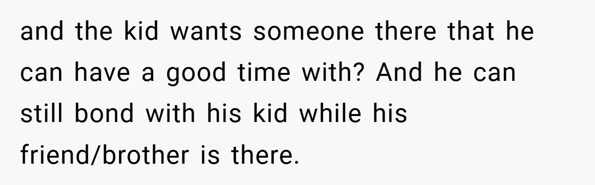 and the kid wants someone there that he can have a good time with? And he can still bond with his kid while his friend/brother is there.