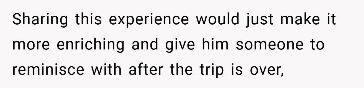 Sharing this experience would just make it more enriching and give him someone to reminisce with after the trip is over,