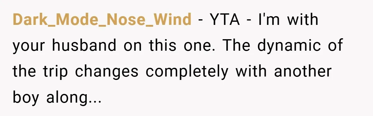 Dark_Mode_Nose_Wind − YTA - I'm with your husband on this one. The dynamic of the trip changes completely with another boy along...