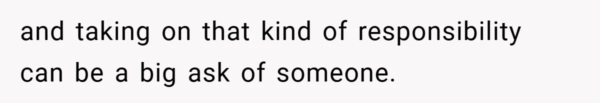and taking on that kind of responsibility can be a big ask of someone.