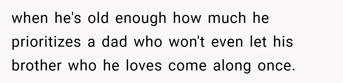 when he's old enough how much he prioritizes a dad who won't even let his brother who he loves come along once.