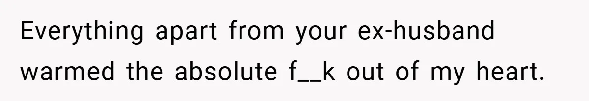 Everything apart from your ex-husband warmed the absolute f__k out of my heart.