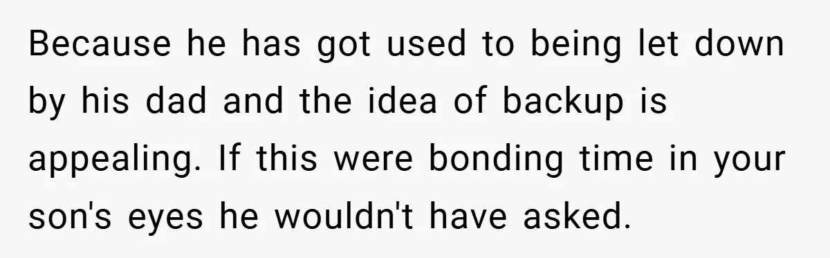 Because he has got used to being let down by his dad and the idea of backup is appealing. If this were bonding time in your son's eyes he wouldn't...