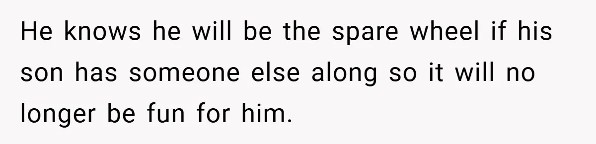 He knows he will be the spare wheel if his son has someone else along so it will no longer be fun for him.