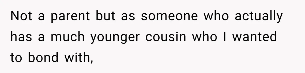 Not a parent but as someone who actually has a much younger cousin who I wanted to bond with,