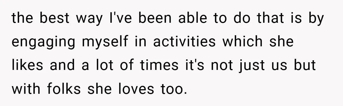 the best way I've been able to do that is by engaging myself in activities which she likes and a lot of times it's not just us but with folks...
