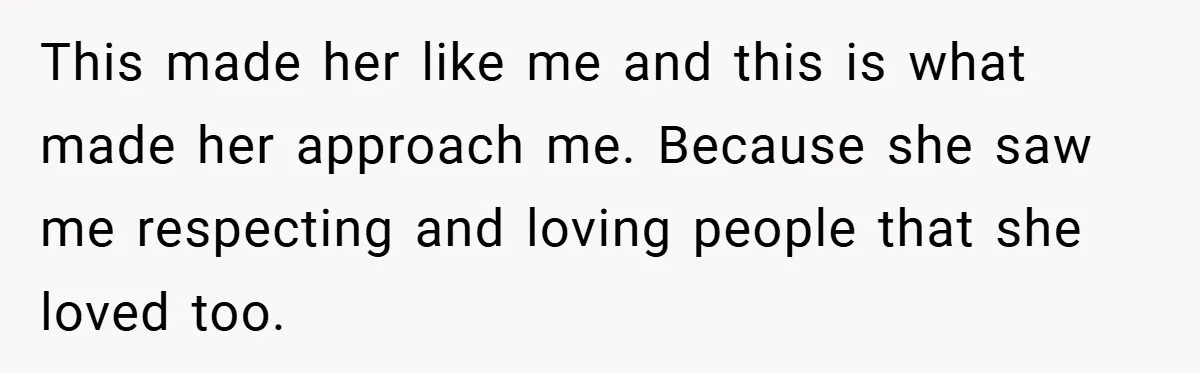 This made her like me and this is what made her approach me. Because she saw me respecting and loving people that she loved too.
