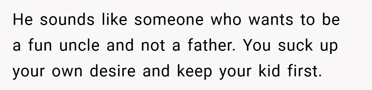 He sounds like someone who wants to be a fun uncle and not a father. You suck up your own desire and keep your kid first.