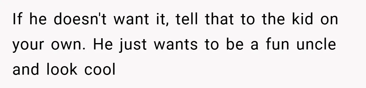 If he doesn't want it, tell that to the kid on your own. He just wants to be a fun uncle and look cool