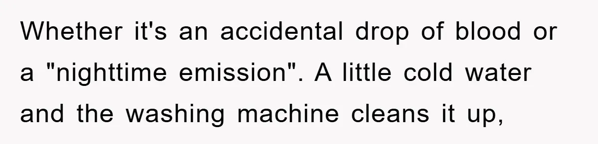Whether it's an accidental drop of blood or a "nighttime emission". A little cold water and the washing machine cleans it up,