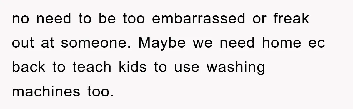 no need to be too embarrassed or freak out at someone. Maybe we need home ec back to teach kids to use washing machines too.