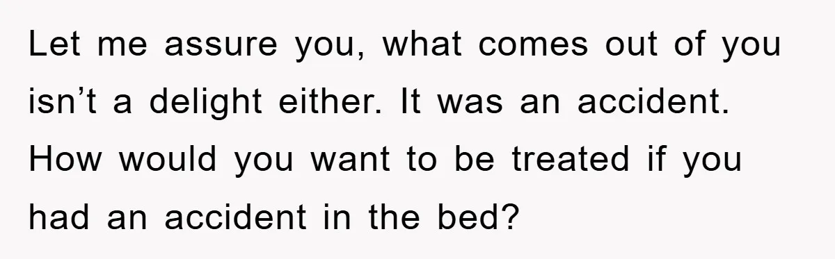 Let me assure you, what comes out of you isn’t a delight either. It was an accident. How would you want to be treated if you had an accident in...