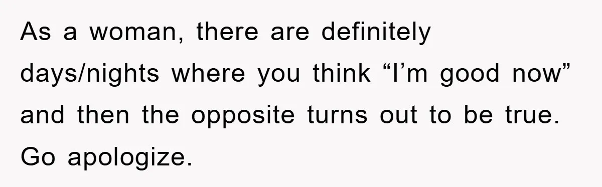 As a woman, there are definitely days/nights where you think “I’m good now” and then the opposite turns out to be true. Go apologize.