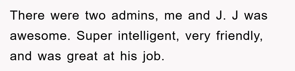 There were two admins, me and J. J was awesome. Super intelligent, very friendly, and was great at his job.