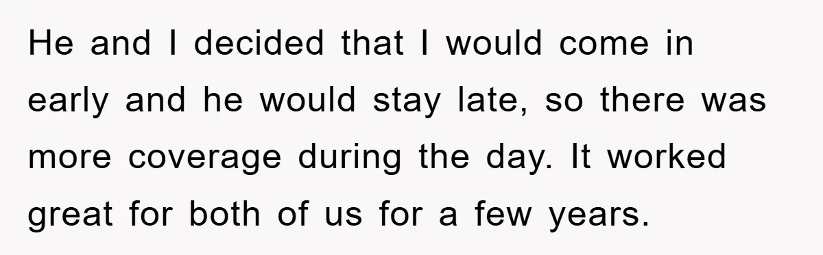 He and I decided that I would come in early and he would stay late, so there was more coverage during the day. It worked great for both of us...