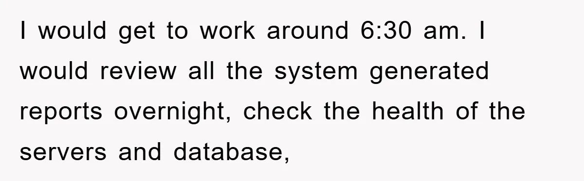I would get to work around 6:30 am. I would review all the system generated reports overnight, check the health of the servers and database,