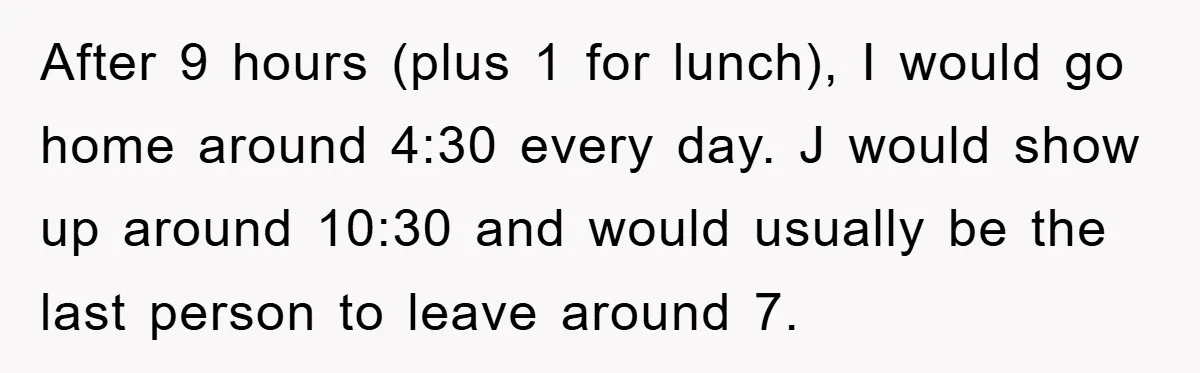 After 9 hours (plus 1 for lunch), I would go home around 4:30 every day. J would show up around 10:30 and would usually be the last person to leave...