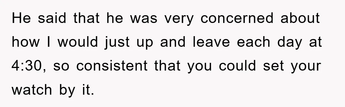 He said that he was very concerned about how I would just up and leave each day at 4:30, so consistent that you could set your watch by it.