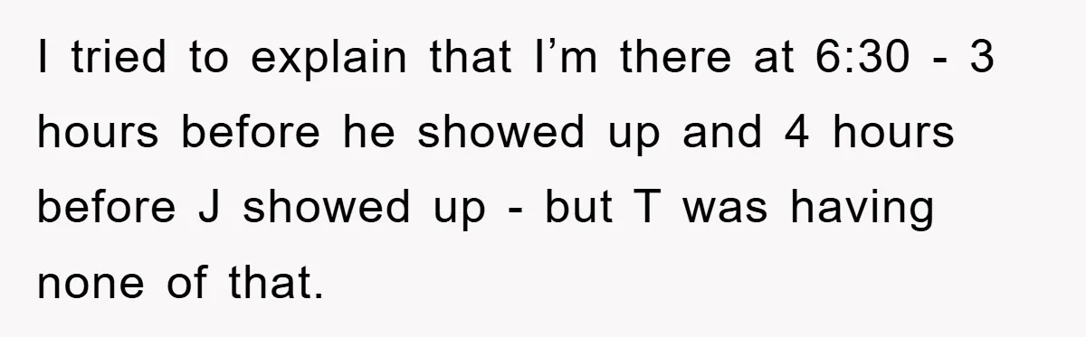 I tried to explain that I’m there at 6:30 - 3 hours before he showed up and 4 hours before J showed up - but T was having none of...