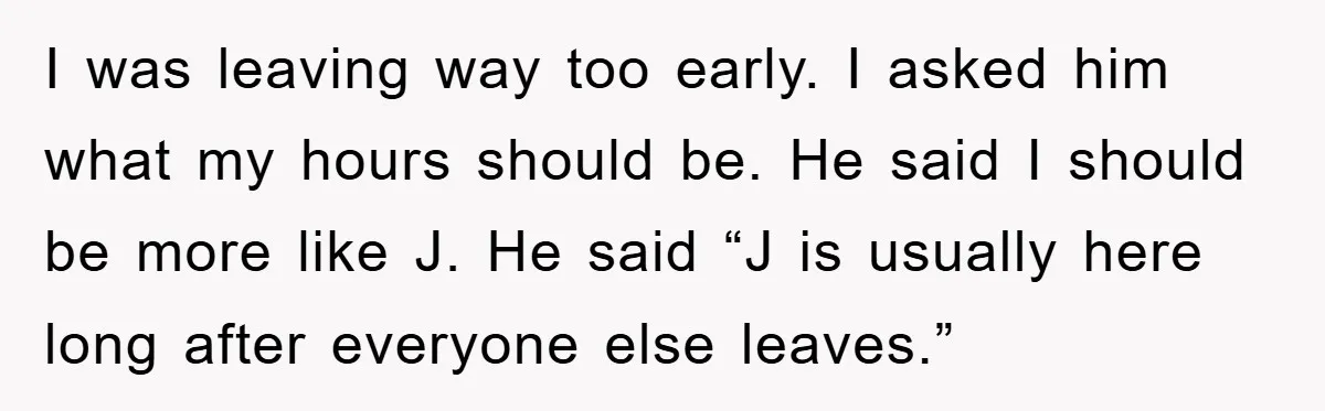 I was leaving way too early. I asked him what my hours should be. He said I should be more like J. He said “J is usually here long after...