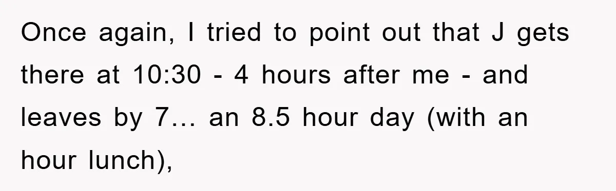 Once again, I tried to point out that J gets there at 10:30 - 4 hours after me - and leaves by 7… an 8.5 hour day (with an hour...