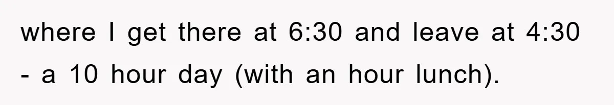 where I get there at 6:30 and leave at 4:30 - a 10 hour day (with an hour lunch).