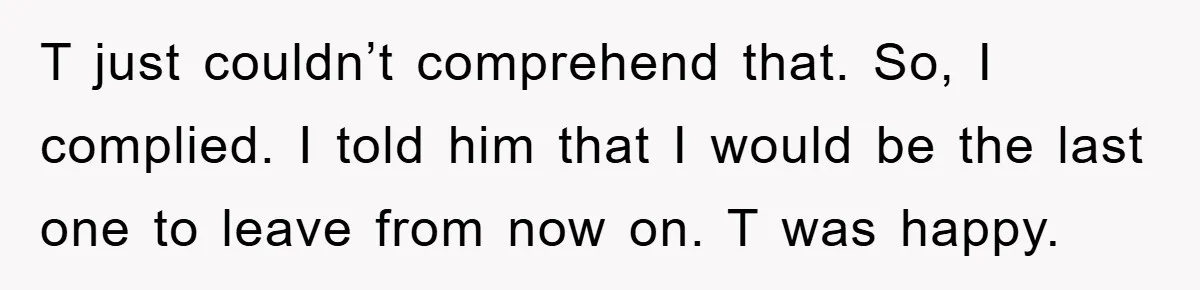 T just couldn’t comprehend that. So, I complied. I told him that I would be the last one to leave from now on. T was happy.