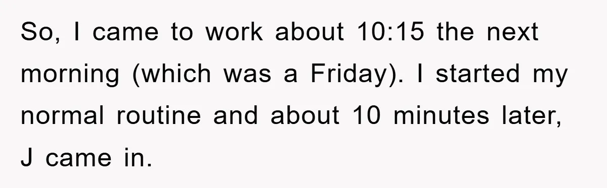 So, I came to work about 10:15 the next morning (which was a Friday). I started my normal routine and about 10 minutes later, J came in.