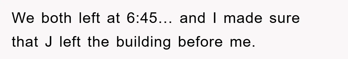 We both left at 6:45… and I made sure that J left the building before me.