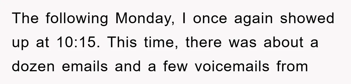 The following Monday, I once again showed up at 10:15. This time, there was about a dozen emails and a few voicemails from