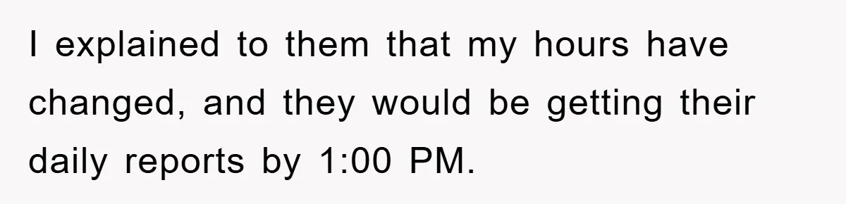 I explained to them that my hours have changed, and they would be getting their daily reports by 1:00 PM.