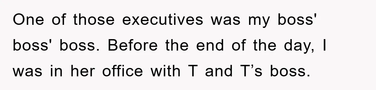 One of those executives was my boss' boss' boss. Before the end of the day, I was in her office with T and T’s boss.