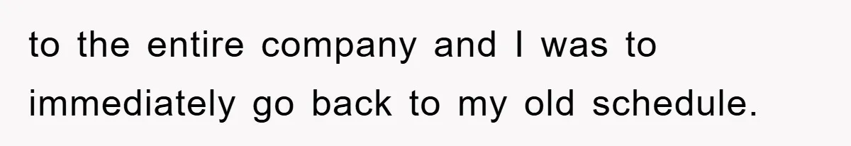 to the entire company and I was to immediately go back to my old schedule.