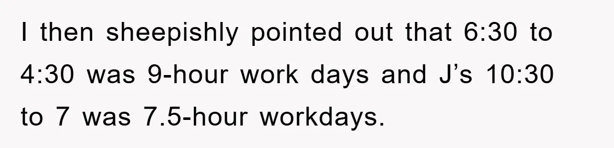 I then sheepishly pointed out that 6:30 to 4:30 was 9-hour work days and J’s 10:30 to 7 was 7.5-hour workdays.