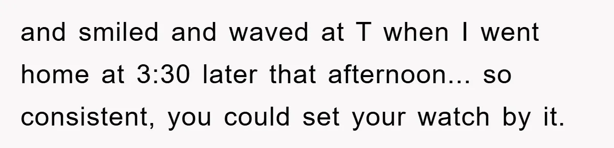 and smiled and waved at T when I went home at 3:30 later that afternoon... so consistent, you could set your watch by it.