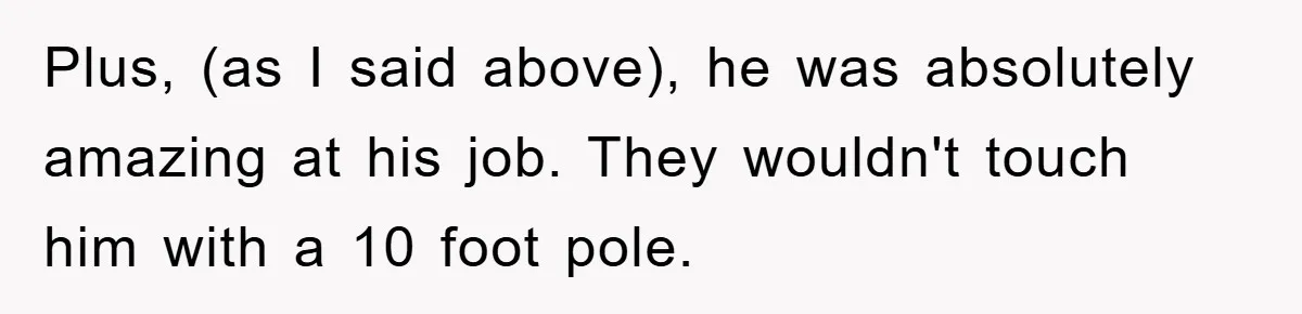 Plus, (as I said above), he was absolutely amazing at his job. They wouldn't touch him with a 10 foot pole.