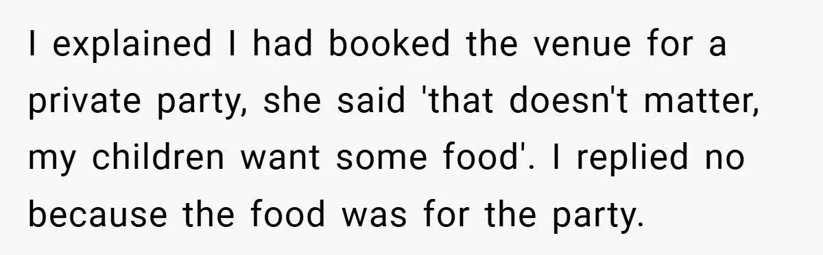 I explained I had booked the venue for a private party, she said 'that doesn't matter, my children want some food'. I replied no because the food was for the...