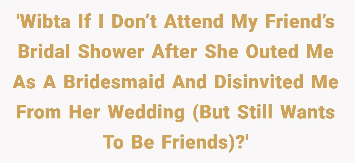 'WIBTA if I don’t attend my friend’s bridal shower after she outed me as a bridesmaid and disinvited me from her wedding (but still wants to be friends)?'