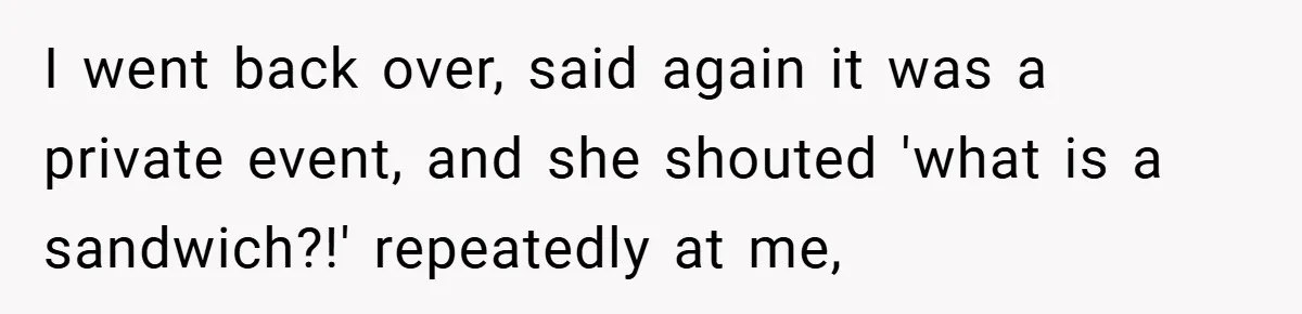 I went back over, said again it was a private event, and she shouted 'what is a sandwich?!' repeatedly at me,