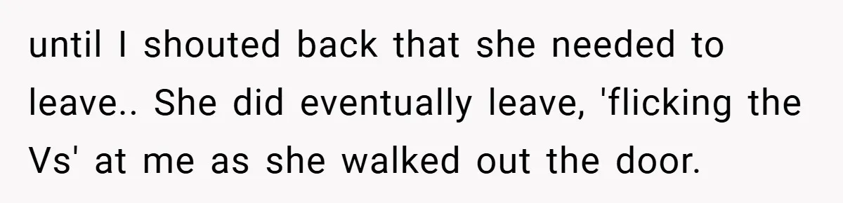 until I shouted back that she needed to leave.. She did eventually leave, 'flicking the Vs' at me as she walked out the door.