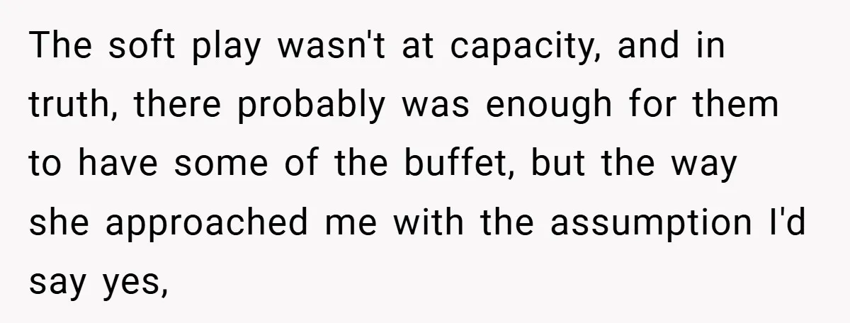 The soft play wasn't at capacity, and in truth, there probably was enough for them to have some of the buffet, but the way she approached me with the assumption...