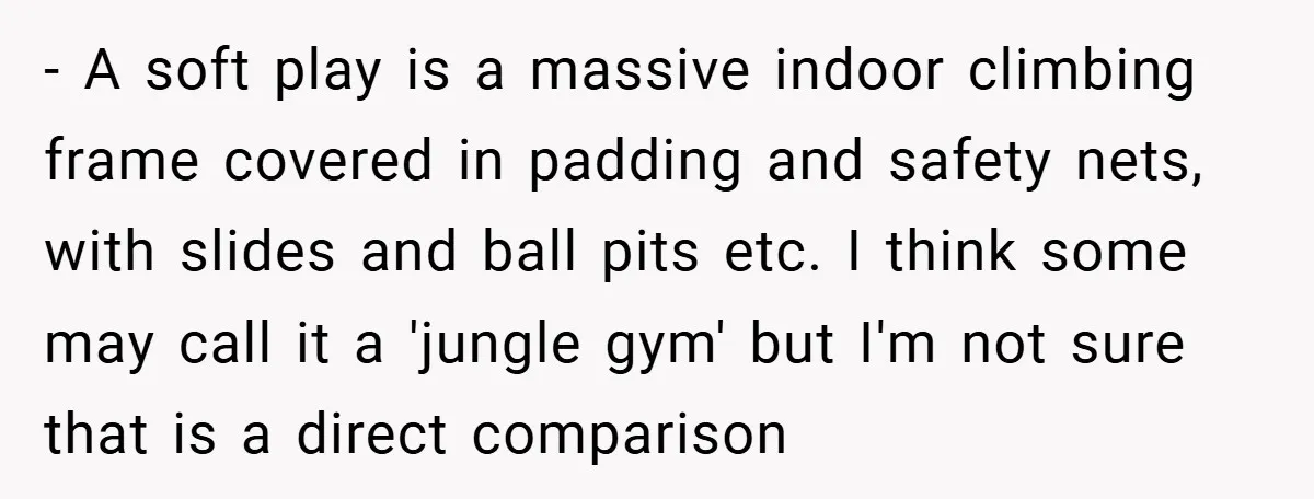 - A soft play is a massive indoor climbing frame covered in padding and safety nets, with slides and ball pits etc. I think some may call it a 'jungle...