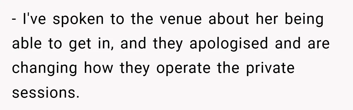 - I've spoken to the venue about her being able to get in, and they apologised and are changing how they operate the private sessions.
