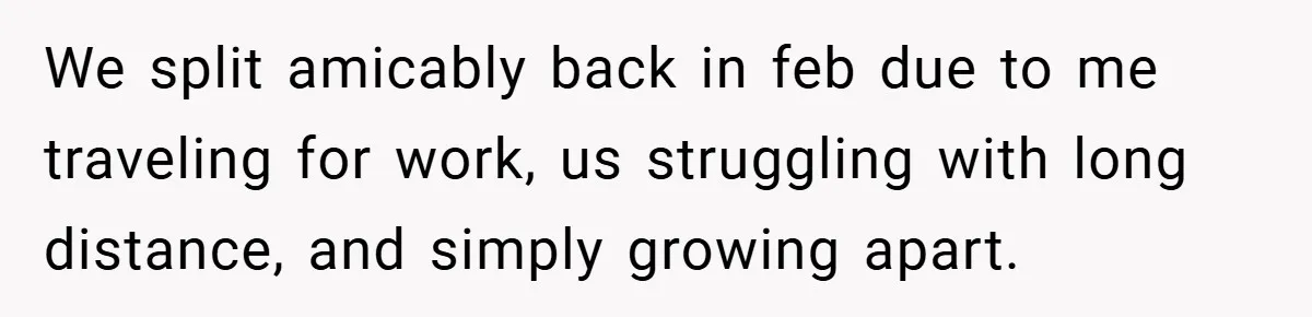 We split amicably back in feb due to me traveling for work, us struggling with long distance, and simply growing apart.