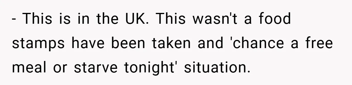 - This is in the UK. This wasn't a food stamps have been taken and 'chance a free meal or starve tonight' situation.