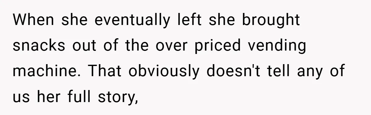 When she eventually left she brought snacks out of the over priced vending machine. That obviously doesn't tell any of us her full story,