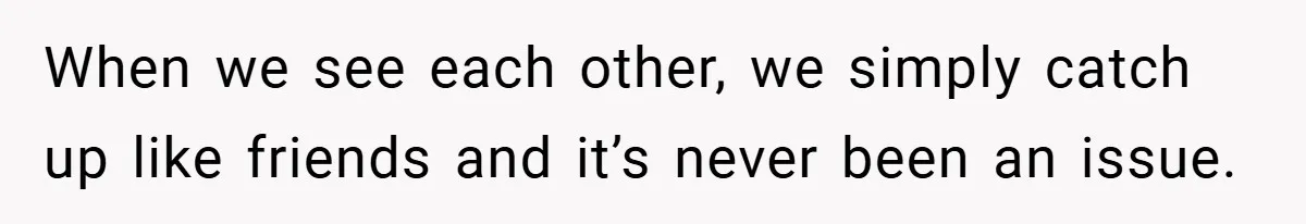 When we see each other, we simply catch up like friends and it’s never been an issue.
