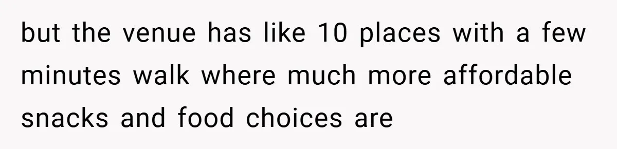 but the venue has like 10 places with a few minutes walk where much more affordable snacks and food choices are