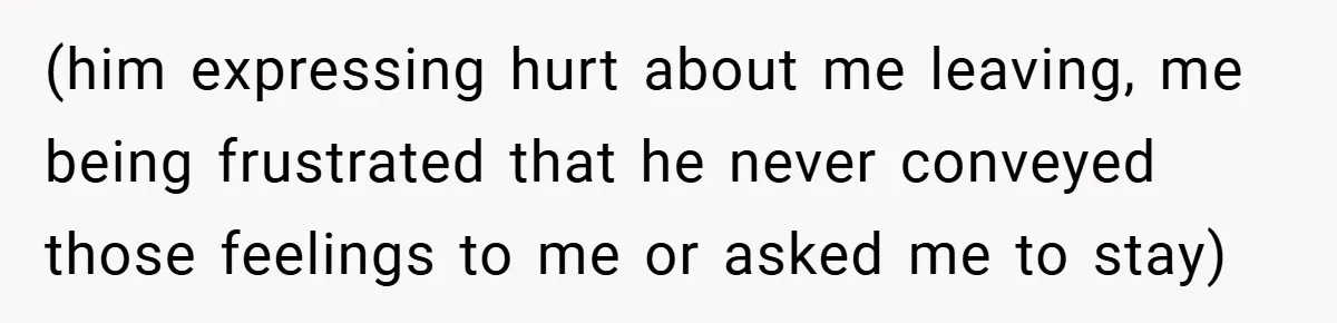(him expressing hurt about me leaving, me being frustrated that he never conveyed those feelings to me or asked me to stay)